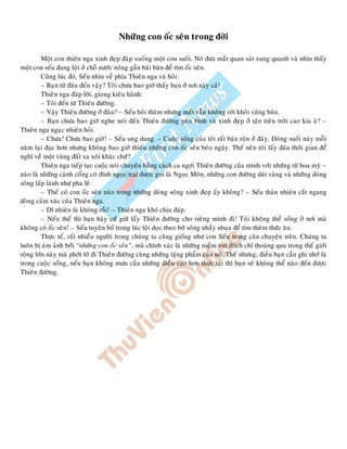 Nhöõng con oác seân trong ñôøi
Moät con thieân nga xinh ñeïp ñaùp xuoáng moät con suoái. Noù ñöa maét quan saùt xung quanh vaø nhìn thaáy
moät con seáu ñang loäi ôû choã nöôùc noâng gaàn baõi buøn ñeå tìm oác seân.
Cuõng luùc ñoù, Seáu nhìn veà phía Thieân nga vaø hoûi:
– Baïn töø ñaâu ñeán vaäy? Toâi chöa bao giôø thaáy baïn ôû nôi naøy caû!
Thieân nga ñaùp lôøi, gioïng kieâu haõnh:
– Toâi ñeán töø Thieân ñöôøng.
– Vaäy Thieân ñöôøng ôû ñaâu? – Seáu hoûi thaêm nhöng maét vaãn khoâng rôøi khoûi vuõng buøn.
– Baïn chöa bao giôø nghe noùi ñeán Thieân ñöôøng yeân bình vaø xinh ñeïp ôû taän treân trôøi cao kia aø? –
Thieân nga ngaïc nhieân hoûi.
– Chöa! Chöa bao giôø! – Seáu ung dung. – Cuoäc soáng cuûa toâi raát baän roän ôû ñaây. Doøng suoái naøy moãi
naêm laïi ñuïc hôn nhöng khoâng bao giôø thieáu nhöõng con oác seân beùo ngaäy. Theá neân toâi laáy ñaâu thôøi gian ñeå
nghó veà moät vuøng ñaát xa xoâi khaùc chöù?
Thieân nga tieáp tuïc cuoäc noùi chuyeän baèng caùch ca ngôïi Thieân ñöôøng cuûa mình vôùi nhöõng töø hoa myõ –
naøo laø nhöõng caùnh coång coù ñính ngoïc trai ñöôïc goïi laø Ngoïc Moân, nhöõng con ñöôøng daùt vaøng vaø nhöõng doøng
soâng laáp laùnh nhö pha leâ.
– Theá coù con oác seân naøo trong nhöõng doøng soâng xinh ñeïp aáy khoâng? – Seáu thaûn nhieân caét ngang
doøng caûm xuùc cuûa Thieân nga.
– Dó nhieân laø khoâng roài! – Thieân nga khoù chòu ñaùp.
– Neáu theá thì baïn haõy cöù giöõ laáy Thieân ñöôøng cho rieâng mình ñi! Toâi khoâng theå soáng ôû nôi maø
khoâng coù oác seân! – Seáu tuyeân boá trong luùc loäi doïc theo bôø soâng nhaày nhuïa ñeå tìm theâm thöùc aên.
Thöïc teá, raát nhieàu ngöôøi trong chuùng ta cuõng gioáng nhö con Seáu trong caâu chuyeän treân. Chuùng ta
luoân bò aùm aûnh bôûi “nhöõng con oác seân”, maø chính xaùc laø nhöõng nieàm vui thích chæ thoaùng qua trong theá giôùi
roäng lôùn naøy maø phôùt lôø ñi Thieân ñöôøng cuøng nhöõng taëng phaåm cuûa noù. Theá nhöng, ñieàu baïn caàn ghi nhôù laø
trong cuoäc soáng, neáu baïn khoâng möu caàu nhöõng ñieàu cao hôn thöïc taïi thì baïn seõ khoâng theå naøo ñeán ñöôïc
Thieân ñöôøng.
 