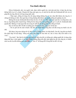 Toa thuoác dieäu kyø
Oliver Goldsmith, nhaø vaên ngöôøi Anh, ñöôïc nhieàu ngöôøi toân vinh nhö moät baùc só thöïc thuï duø oâng
khoâng bieát tyù gì veà y thuaät. Chuyeän keå raèng moät ngaøy noï, coù moät baø laõo ñeán tìm Goldsmith ñeå caàu xin söï
giuùp ñôõ cuûa oâng. Baø noùi vôùi oâng trong nöôùc maét:
– Thöa ngaøi, choàng toâi ñang oám raát naëng nhöng khoâng baùc só naøo chòu ñeán khaùm cho oâng aáy vì
chuùng toâi khoâng coù tieàn. Xin ngaøi haõy ruû loøng thöông ñeán khaùm cho ngöôøi choàng toäi nghieäp cuûa toâi.
Khoâng heà do döï, Goldsmith lieàn ñi theo baø laõo veà nhaø baø. Nhìn ngoâi nhaø laïnh leõo vaø troáng hoaùc cuûa
baø cuï, oâng khoâng khoûi chaïnh loøng. Choàng baø laõo ñang naèm treân giöôøng; gaày goø vaø yeáu ôùt. Goldsmith nhìn
quanh nhaø: Khoâng coù moät ngoïn löûa naøo trong loø söôûi duø trôøi ñang giöõa muøa ñoâng reùt buoát.
Sau vaøi lôøi trao ñoåi vôùi ñoâi vôï choàng giaø, Goldsmith quay sang noùi vôùi baø laõo:
– Toâi seõ göûi cho baø moät ít thuoác. Baø nhôù cho beänh nhaân uoáng theo chæ daãn trong toa thuoác cuûa toâi
nheù.
Noùi ñoaïn, oâng mau choùng trôû veà nhaø vaø boû 10 ñoàng ghine vaøo hoäp thuoác. Sau ñoù, oâng daùn toa thuoác
leân chieác hoäp vôùi noäi dung: “Duøng moãi ngaøy moät ñoàng ñeå mua thöùc aên, söõa vaø than. Haõy kieân nhaãn vaø hy
voïng”.
“Toa thuoác” ñaëc bieät aáy ñaõ laøm neân ñieàu kyø ñieäu cho ñoâi vôï choàng giaø, nhöõng ngöôøi ñaõ vaø ñang chòu
ñöïng khoå ñau vì ñoùi ngheøo vaø coâ ñoäc. Chính nhöõng ñoàng tieàn ñaày tình nghóa kia ñaõ cöùu soáng hoï vaø nhieàu
naêm sau ñoù, hoï ñeàu khoâng queân gheù thaêm vò “baùc só” toát buïng ñeå toû loøng bieát ôn ñoái vôùi oâng.
 