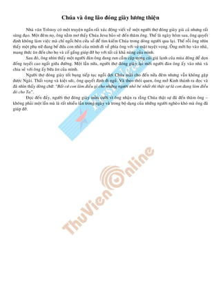 Chuùa vaø oâng laõo ñoùng giaøy löông thieän
Nhaø vaên Tolstoy coù moät truyeän ngaén raát xuùc ñoäng vieát veà moät ngöôøi thôï ñoùng giaøy giaø caû nhöng raát
suøng ñaïo. Moät ñeâm noï, oâng naèm mô thaáy Chuùa Jesu baûo seõ ñeán thaêm oâng. Theá laø ngaøy hoâm sau, oâng quyeát
ñònh khoâng laøm vieäc maø chæ ngoài beân cöûa soå ñeå tìm kieám Chuùa trong doøng ngöôøi qua laïi. Theá roài oâng nhìn
thaáy moät phuï nöõ ñang beá ñöùa con nhoû cuûa mình ñi veà phía oâng vôùi veû maët tuyeät voïng. OÂng môøi hoï vaøo nhaø,
mang thöùc aên ñeán cho hoï vaø coá gaéng giuùp ñôõ hoï vôùi taát caû khaû naêng cuûa mình.
Sau ñoù, oâng nhìn thaáy moät ngöôøi ñaøn oâng ñang run caàm caäp trong caùi giaù laïnh cuûa muøa ñoâng ñeå doïn
ñoáng tuyeát cao ngaát giöõa ñöôøng. Moät laàn nöõa, ngöôøi thôï ñoùng giaøy laïi môøi ngöôøi ñaøn oâng aáy vaøo nhaø vaø
chia seû vôùi oâng aáy böõa aên cuûa mình.
Ngöôøi thôï ñoùng giaøy toát buïng tieáp tuïc ngoài ñôïi Chuùa maõi cho ñeán nöûa ñeâm nhöng vaãn khoâng gaëp
ñöôïc Ngaøi. Thaát voïng vaø kieät söùc, oâng quyeát ñònh ñi nguû. Vaø theo thoùi quen, oâng môû Kinh thaùnh ra ñoïc vaø
ñaõ nhìn thaáy doøng chöõ: “Baát cöù con laøm ñieàu gì cho nhöõng ngöôøi nhoû beù nhaát thì thaät söï laø con ñang laøm ñieàu
ñoù cho Ta”.
Ñoïc ñeán ñaáy, ngöôøi thôï ñoùng giaøy mæm cöôøi vì oâng nhaän ra raèng Chuùa thaät söï ñaõ ñeán thaêm oâng –
khoâng phaûi moät laàn maø laø raát nhieàu laàn trong ngaøy vaø trong boä daïng cuûa nhöõng ngöôøi ngheøo khoù maø oâng ñaõ
giuùp ñôõ.
 