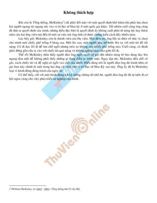 Khoâng thích hôïp
Khi coøn laø Toång thoáng, McKinley(3
) ñaõ phaûi ñoái maët vôùi moät quyeát ñònh khoù khaên khi phaûi löïa choïn
hai ngöôøi ngang taøi ngang söùc vaøo vò trí ñaïi söù Hoa kyø ôû moät quoác gia khaùc. Taát nhieân cuoái cuøng oâng cuõng
ñaõ ñöa ra quyeát ñònh cuûa mình, nhöng ñieàu ñaëc bieät laø quyeát ñònh aáy khoâng xuaát phaùt töø naêng löïc hay thaâm
nieân cuûa hai öùng vieân maø ñeán töø moät söï vieäc maø oâng tình côø ñöôïc chöùng kieán caùch ñaáy nhieàu naêm.
Luùc baáy giôø, Mckinley coøn laø thaønh vieân cuûa Haï vieän. Moät ñeâm noï, oâng baét xe ñieän veà nhaø vaø choïn
cho mình moät chieác gheá troáng ôû baêng sau. Moät luùc sau, moät ngöôøi phuï nöõ böôùc leân xe vôùi moät tuùi ñoà raát
naëng. Coâ ñi doïc loái ñi ñeå tìm choã ngoài nhöng treân xe khoâng coøn chieác gheá troáng naøo. Cuoái cuøng, coâ ñaønh
phaûi ñöùng gaàn cöûa ra vaøo vôùi chieác tuùi quaù naëng vaø khoâng ngöøng chao ñaûo giöõa loái ñi.
Theá roài McKinley nhìn thaáy ngöôøi ñaøn oâng ngoài caïnh coâ gaùi ñoät nhieân naâng tôø baùo ñang ñoïc leân
ngang taàm maét ñeå khoâng phaûi thaáy nhöõng gì ñang dieãn ra tröôùc maët. Ngay laäp töùc, Mckinley ñeán choã coâ
gaùi, xaùch chieác tuùi vaø ñeà nghò coâ ngoài vaøo choã cuûa mình. Ñieàu ñaùng noùi laø ngöôøi ñaøn oâng ñaõ traùnh nhìn coâ
gaùi ban naõy chính laø moät trong hai öùng cöû vieân cho vò trí Ñaïi söù Hoa Kyø sau naøy. OÂng aáy ñaõ bò Mckinley
loaïi vì haønh ñoäng ñaùng traùch cuûa ngaøy ñoù.
Coù theå thaáy, chæ vôùi moät haønh ñoäng ích kyû töôûng chöøng raát nhoû beù, ngöôøi ñaøn oâng ñoù ñaõ töï töôùc ñi cô
hoäi ngaøn vaøng cho vieäc phaùt trieån söï nghieäp cuûa mình.
(3
)William McKinley, Jr (1843 - 1901): Toång thoáng thöù 25 cuûa Myõ.
 