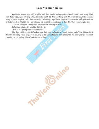 Loøng “töø taâm” giaû taïo
Ngöôøi ñaøn oâng noï tuyeân boá seõ phaân phaùt thöùc aên cho nhöõng ngöôøi ngheøo ôû khu oå chuoät trong thaønh
phoá. Nghe vaäy, ngay töø saùng sôùm, raát nhieàu ngöôøi ñaõ ñeán xeáp haøng chôø ñôïi. Moät laùt sau, thöùc aên ñöôïc
mang ra tröôùc söï phaán khôûi cuûa ñaùm ñoâng. Theá nhöng, ngöôøi ñaøn oâng kia vaãn chöa cho buoåi phaùt thöùc aên
töø thieän baét ñaàu. 30 phuùt, roài 1 giôø troâi qua maø moïi thöù vaãn chaúng coù gì thay ñoåi. Thaát voïng, hoï gaøo leân:
– Taïi sao chuùng toâi khoâng ñöôïc nhaän thöùc aên nhö oâng ñaõ höùa?
Buoàn thay, caâu traû lôøi hoï nhaän ñöôïc laïi laø:
– Bôûi vì caùc phoùng vieân vaãn chöa ñeán!
Ñeán ñaây, coù leõ ai cuõng hieåu raèng muïc ñích phaùt chaån cuûa vò “maïnh thöôøng quaân” kia thaät ra chæ laø
ñeå ñöôïc noåi tieáng vaø ca tuïng. Vì leõ ñoù, oâng ta ñaõ khoâng baét ñaàu buoåi phaùt chaån “töø taâm” giaû taïo cuûa mình
cho ñeán khi caùc phoùng vieân ñeán vaø ñöa tin veà oâng.
 