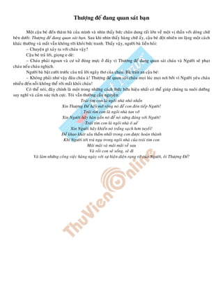 Thöôïng ñeá ñang quan saùt baïn
Moät caäu beù ñeán thaêm baø cuûa mình vaø nhìn thaáy böùc chaân dung raát lôùn veà moät vò thaàn vôùi doøng chöõ
beân döôùi: Thöôïng ñeá ñang quan saùt baïn. Sau khi nhìn thaáy haøng chöõ aáy, caäu beù ñoät nhieân im laëng moät caùch
khaùc thöôøng vaø maét vaãn khoâng rôøi khoûi böùc tranh. Thaáy vaäy, ngöôøi baø lieàn hoûi:
– Chuyeän gì xaûy ra vôùi chaùu vaäy?
Caäu beù traû lôøi, gioïng e deø:
– Chaùu phaûi ngoan vaø cö xöû ñuùng möïc ôû ñaây vì Thöôïng ñeá ñang quan saùt chaùu vaø Ngöôøi seõ phaït
chaùu neáu chaùu nghòch.
Ngöôøi baø baät cöôøi tröôùc caâu traû lôøi ngaây thô cuûa chaùu. Baø traán an caäu beù:
– Khoâng phaûi nhö vaäy ñaâu chaùu aø! Thöôïng ñeá quan saùt chaùu moïi luùc moïi nôi bôûi vì Ngöôøi yeâu chaùu
nhieàu ñeán noãi khoâng theå rôøi maét khoûi chaùu!
Coù theå noùi, ñaây chính laø moät trong nhöõng caùch thöùc höõu hieäu nhaát coù theå giuùp chuùng ta nuoâi döôõng
suy nghó vaø caûm xuùc tích cöïc. Toâi vaãn thöôøng caàu nguyeän:
Traùi tim con laø ngoâi nhaø nhoû nhaén
Xin Thöôïng Ñeá haõy môû roäng noù ñeå con ñoùn tieáp Ngöôøi!
Traùi tim con laø ngoâi nhaø tan vôõ
Xin Ngöôøi haõy haøn gaén noù ñeå noù xöùng ñaùng vôùi Ngöôøi!
Traùi tim con laø ngoâi nhaø oâ ueá
Xin Ngöôøi haõy khieán noù traéng saïch hôn tuyeát!
Ñeå khao khaùt saâu thaúm nhaát trong con ñöôïc hoaøn thaønh
Khi Ngöôøi tôùi truù nguï trong ngoâi nhaø cuûa traùi tim con
Maõi maõi vaø maõi maõi veà sau
Vaø roài con seõ soáng, seõ ñi
Vaø laøm nhöõng coâng vieäc haøng ngaøy vôùi söï hieän dieän raïng rôõ cuûa Ngöôøi, oâi Thöôïng Ñeá!
 