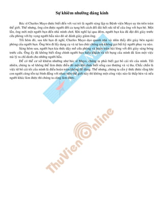 Söï khieâm nhöôøng ñaùng kính
Baùc só Charles Mayo ñöôïc bieát ñeán vôùi vai troø laø ngöôøi saùng laäp ra Beänh vieän Mayo uy tín treân toaøn
theá giôùi. Theá nhöng, oâng coøn ñöôïc ngöôøi ñôøi ca tuïng bôûi caùch ñoái ñaõi heát söùc töû teá cuûa oâng vôùi baïn beø. Moät
laàn, oâng môøi moät ngöôøi baïn ñeán nhaø mình chôi. Khi nghæ laïi qua ñeâm, ngöôøi baïn kia ñaõ ñaët ñoâi giaøy tröôùc
cöûa phoøng vôùi hy voïng ngöôøi haàu naøo ñoù seõ ñaùnh giaøy giuøm oâng.
Toái hoâm ñoù, sau khi baïn ñi nghæ, Charles Mayo daïo quanh nhaø vaø nhìn thaáy ñoâi giaøy beân ngoaøi
phoøng cuûa ngöôøi baïn. OÂng beøn ñi laáy duïng cuï vaø töï lau chuøi chuùng maø khoâng goïi baát kyø ngöôøi phuïc vuï naøo.
Saùng hoâm sau, ngöôøi baïn kia thöùc daäy môû cöûa phoøng vaø hoaøn toaøn haøi loøng vôùi ñoâi giaøy saùng boùng
tröôùc cöûa. OÂng aáy ñaõ khoâng bieát raèng chính ngöôøi baïn hieáu khaùch vaø toát buïng cuûa mình ñaõ laøm moät vieäc
maø lyù ra chæ daønh cho nhöõng ngöôøi haàu.
Ñeå coù theå cö xöû khieâm nhöôøng nhö baùc só Mayo, chuùng ta phaûi bieát gaït boû caùi toâi cuûa mình. Taát
nhieân, chuùng ta seõ khoâng theå laøm ñöôïc ñieàu ñoù moät khi chöa bieát soáng cao thöôïng vaø vò tha. Chaéc chaén laø
vieäc töø boû caùi toâi cuûa mình laø ñieàu hoaøn toaøn khoâng deã daøng. Theá nhöng, chuùng ta caàn yù thöùc ñöôïc raèng khi
con ngöôøi cuøng toàn taïi bình ñaúng vôùi nhau treân theá giôùi naøy thì khoâng moät coâng vieäc naøo laø thaáp heøn vaø neáu
ngöôøi khaùc laøm ñöôïc thì chuùng ta cuõng laøm ñöôïc.
 