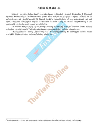 Khoâng daønh cho toâi!
Moät ngaøy noï, töôùng Robert Lee(4
) cuøng caùc só quan vaø binh lính cuûa mình ñaùp taøu hoûa ñi ñeán doanh
traïi khaùc. Khi taøu döøng laïi ñoùn khaùch ôû moät ga nhoû thì coù moät phuï nöõ gaày guoäc vaø ngheøo khoå böôùc leân taøu
tröôùc aùnh maét e deø cuûa nhieàu ngöôøi. Baø ñöa maét tìm kieám choã ngoài nhöng voâ voïng vì toa taøu ñaõ chaät ních
ngöôøi. Töôùng Lee chôø ñôïi phaûn öùng cuûa caùc binh lính cuûa mình vaø oâng heát söùc thaát voïng khi khoâng ai chòu
nhöôøng gheá cuûa hoï cho ngöôøi phuï nöõ toäi nghieäp kia.
Khi baø böôùc ñeán gaàn, ngay laäp töùc, töôùng Lee ñöùng daäy nhöôøng chieác gheá cuûa mình cho baø tröôùc söï
ngôõ ngaøng cuûa nhieàu ngöôøi. Thaáy vaäy, caùc só quan tranh nhau nhöôøng gheá cuûa mình cho oâng.
– Khoâng caàn ñaâu! – Töôùng Lee noùi cöùng raén. – Neáu caùc ngaøi khoâng theå nhöôøng gheá cho moät phuï nöõ
ngheøo khoù thì caùc ngaøi cuõng khoâng theå nhöôøng noù cho toâi!
(4
)Robert Lee (1807 – 1870): Anh huøng daân toäc, Töôùng chæ huy quaân ñoäi mieàn Nam trong cuoäc noäi chieán Hoa Kyø.
 