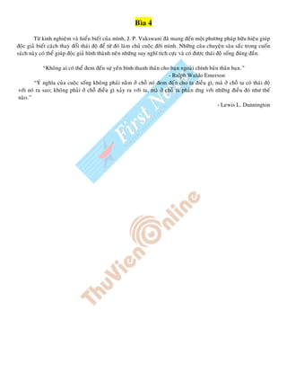 Bìa 4
Töø kinh nghieäm vaø hieåu bieát cuûa mình, J. P. Vakswani ñaõ mang ñeán moät phöông phaùp höõu hieäu giuùp
ñoäc giaû bieát caùch thay ñoåi thaùi ñoä ñeå töø ñoù laøm chuû cuoäc ñôøi mình. Nhöõng caâu chuyeän saâu saéc trong cuoán
saùch naøy coù theå giuùp ñoäc giaû hình thaønh neân nhöõng suy nghó tích cöïc vaø coù ñöôïc thaùi ñoä soáng ñuùng ñaén.
“Khoâng ai coù theå ñem ñeán söï yeân bình thanh thaûn cho baïn ngoaøi chính baûn thaân baïn.”
- Ralph Waldo Emerson
“YÙ nghóa cuûa cuoäc soáng khoâng phaûi naèm ôû choã noù ñem ñeán cho ta ñieàu gì, maø ôû choã ta coù thaùi ñoä
vôùi noù ra sao; khoâng phaûi ôû choã ñieàu gì xaûy ra vôùi ta, maø ôû choã ta phaûn öùng vôùi nhöõng ñieàu ñoù nhö theá
naøo.”
- Lewis L. Dunnington
 