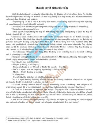 Thaùi ñoä quyeát ñònh cuoäc soáng
Khi S. Radhakrishnan(1
) coù chuyeán vieáng thaêm Hoa Kyø ñaàu tieân vôùi tö caùch Toång thoáng AÁn Ñoä, baàu
trôøi Washington chaøo ñoùn oâng vôùi thôøi tieát khaù xaáu cuøng nhöõng ñaùm maây ñen kòt. Luùc Radhakrishnan böôùc
xuoáng maùy bay thì trôøi ñoå möa nhö truùt.
Toång thoáng Myõ khi ñoù laø John F. Kennedy ñoùn Radhakrishnan baèng moät caùi baét tay thaân maät cuøng
vôùi nuï cöôøi raïng rôõ treân moâi. OÂng nhaõ nhaën noùi:
– Toâi raát laáy laøm tieác khi chuyeán vieáng thaêm cuûa ngaøi laïi dieãn ra trong thôøi tieát xaáu nhö theá naøy.
Toång thoáng AÁn Ñoä mæm cöôøi, baûo:
– Thöa ngaøi! Chuùng ta khoâng theå thay ñoåi ñöôïc nhöõng ñieàu toài teäï, nhöng chuùng ta laïi coù theå thay ñoåi
thaùi ñoä cuûa mình ñoái vôùi chuùng!
Caâu noùi naøy cuûa S. Radhakrishnan ñaõ khieán toâi nhôù laïi moät caâu chuyeän maø toâi ñaõ bieát caùch ñaây vaøi
naêm. Khi aáy, toâi coøn ôû Delhi vaø ñöôïc haõng Doordarshan môøi tôùi tham quan phim tröôøng cuûa hoï. Taïi ñaây, toâi
gaëp ñöôïc moät ngöôøi ñaøn oâng kyø laï, ngöôøi tröôùc ñoù ñaõ maát ñi ñoâi tay trong moät vuï tai naïn thaûm khoác. Theá
nhöng, vöôït qua baát haïnh cuûa mình, oâng vaãn giöõ ñöôïc thaùi ñoä tích cöïc vaø laïc quan hieám thaáy. OÂng coá gaéng
luyeän taäp ñeå ñoâi chaân cuûa mình cuõng nhanh nheïn vaø höõu ích nhö ñoâi tay, vaø luùc aáy oâng ñang laø coäng taùc
vieân cho moät vaøi tôø baùo ñòa phöông. Vôùi göông maët raïng rôõ, oâng baûo toâi:
– Toâi kieám ñöôïc 500 rupee2
moãi thaùng. Ñieàu ñoù chöùng toû toâi coù theå töï chaêm lo cho mình vaø khoâng
phaûi laø gaùnh naëng cuûa baát kyø ai.
Nhöng ñaây khoâng phaûi laø caâu chuyeän duy nhaát maø toâi bieát. Moät ngaøy noï, khi ñang ôû thaønh phoá Pune,
toâi tình côø gaëp moät ngöôøi ñaøn oâng ñaõ maát ñi ñoâi chaân cuûa mình.
Thaáy vaäy, toâi maïo muoäi hoûi thaêm:
– Chuyeän gì ñaõ xaûy ra vôùi oâng vaäy?
– Khoâng coù chuyeän gì caû! Toâi sinh ra ñaõ nhö theá naøy roài. – OÂng ñaùp.
– Theá ai laø ngöôøi chaêm soùc oâng haøng ngaøy khoâng? – Toâi laïi hoûi oâng.
– Meï toâi! – Ngöôøi ñaøn oâng töï haøo ñaùp.
Toâi tieáp tuïc hoûi:
– OÂng coù thaáy khoù khaên hay baát tieän khi di chuyeån khoâng?
Thaät laï laø ngöôøi ñaøn oâng aáy khoâng heà toû ra khoù chòu tröôùc nhöõng caâu hoûi coù veû toø moø cuûa toâi. Ngöôïc
laïi, oâng coøn ñaùp lôøi raát nhieät tình vaø coù phaàn haøi höôùc:
– Vaäy anh coù thaáy khoù khaên hay baát tieän khi mình khoâng coù ñoâi caùnh khoâng? Anh coù nghó seõ raát
tuyeät vôøi neáu anh coù theå töï bay vôùi ñoâi caùnh cuûa mình thay vì phaûi di chuyeån baèng maùy bay khoâng?
– Vaán ñeà chæ laø thoùi quen suy nghó thoâi, anh baïn aï! – OÂng aáy noùi tieáp. – Neáu anh phaøn naøn thì cuoäc
soáng seõ luoân khieán anh caûm thaáy phieàn loøng. Nhöng lieäu anh coù taän höôûng ñöôïc cuoäc soáng khoâng neáu anh
luoân bò buûa vaây bôûi nhöõng lôøi than phieàn vaø böïc doïc nhö theá? Chaéc chaén laø khoâng roài. Haõy tin toâi, chæ coù
thaùi ñoä cuûa chuùng ta môùi laø ñieàu ñaùng quan taâm thoâi.
Chính thaùi ñoä cuûa baïn seõ quyeát ñònh cuoäc soáng cuûa baïn baát haïnh hay vui söôùng. Vaø toâi tin raèng baïn
luoân bieát mình neân choïn löïa thaùi ñoä naøo ñeå cuoäc soáng cuûa mình luoân töôi ñeïp, phaûi khoâng?
(1
) S. Radhakrishnan (1888 – 1975): Tieán só, nhaø hieàn trieát, Toång thoáng AÁn Ñoä töø 1962 – 1967.
(2
) Rupee: Ñôn vò tieàn teä cuûa AÁn Ñoä. 1 rupee coù giaù trò töông ñöông 0,02 USD.
 