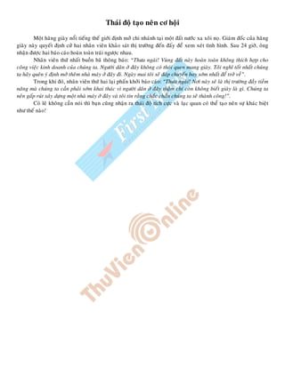 Thaùi ñoä taïo neân cô hoäi
Moät haõng giaøy noåi tieáng theá giôùi ñònh môû chi nhaùnh taïi moät ñaát nöôùc xa xoâi noï. Giaùm ñoác cuûa haõng
giaøy naøy quyeát ñònh cöû hai nhaân vieân khaûo saùt thò tröôøng ñeán ñaáy ñeå xem xeùt tình hình. Sau 24 giôø, oâng
nhaän ñöôïc hai baùo caùo hoaøn toaøn traùi ngöôïc nhau.
Nhaân vieân thöù nhaát buoàn baõ thoâng baùo: “Thöa ngaøi! Vuøng ñaát naøy hoaøn toaøn khoâng thích hôïp cho
coâng vieäc kinh doanh cuûa chuùng ta. Ngöôøi daân ôû ñaây khoâng coù thoùi quen mang giaøy. Toâi nghó toát nhaát chuùng
ta haõy queân yù ñònh môû theâm nhaø maùy ôû ñaây ñi. Ngaøy mai toâi seõ ñaùp chuyeán bay sôùm nhaát ñeå trôû veà”.
Trong khi ñoù, nhaân vieân thöù hai laïi phaán khôûi baùo caùo: “Thöa ngaøi! Nôi naøy seõ laø thò tröôøng ñaày tieàm
naêng maø chuùng ta caàn phaûi sôùm khai thaùc vì ngöôøi daân ôû ñaây thaäm chí coøn khoâng bieát giaøy laø gì. Chuùng ta
neân gaáp ruùt xaây döïng moät nhaø maùy ôû ñaây vaø toâi tin raèng chaéc chaén chuùng ta seõ thaønh coâng!”.
Coù leõ khoâng caàn noùi thì baïn cuõng nhaän ra thaùi ñoä tích cöïc vaø laïc quan coù theå taïo neân söï khaùc bieät
nhö theá naøo!
 