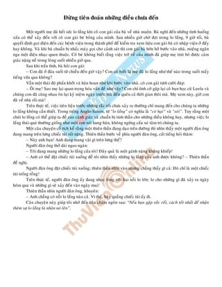 Ñöøng tieân ñoaùn nhöõng ñieàu chöa ñeán
Moät ngöôøi meï ñaõ heát söùc lo laéng khi coâ con gaùi cuûa baø veà nhaø muoän. Baø nghó ñeán nhöõng tình huoáng
xaáu coù theå xaûy ñeán vôùi coâ con gaùi beù boûng cuûa mình. Sau nhieàu giôø chôø ñôïi trong lo laéng, 9 giôø toái, baø
quyeát ñònh goïi ñieän ñeán caùc beänh vieän trong thaønh phoá ñeå kieåm tra xem lieäu con gaùi baø coù nhaäp vieän ôû ñaáy
hay khoâng. Vaø khi baø chuaån bò nhaác maùy goïi cho caûnh saùt thì con gaùi baø hôùn hôû böôùc vaøo nhaø, mieäng ngaân
nga moät ñieäu nhaïc quen thuoäc. Coâ beù khoâng bieát raèng vieäc trôû veà cuûa mình ñaõ giuùp meï truùt boû ñöôïc caûm
giaùc naëng neà trong loøng suoát nhieàu giôø qua.
Sau khi traán tónh, baø hoûi con gaùi:
– Con ñaõ ôû ñaâu suoát töø chieàu ñeán giôø vaäy? Con coù bieát laø meï ñaõ lo laéng nhö theá naøo trong suoát maáy
tieáng vöøa qua khoâng?
Vaãn moät thaùi ñoä phaán khôûi vaø haân hoan nhö khi böôùc vaøo nhaø, coâ con gaùi töôi cöôøi ñaùp:
– OÂi meï! Sao meï laïi quan troïng hoùa vaán ñeà nhö vaäy? Con chæ tình côø gaëp laïi coâ baïn hoïc cuõ Leela vaø
chuùng con ñaõ cuøng nhau oân laïi kyû nieäm ngaøy tröôùc maø ñeán queân caû thôøi gian thoâi maø. Meï xem naøy, giôø con
ñaõ veà nhaø roài maø!
Treân thöïc teá, vieäc tieân lieäu tröôùc nhöõng raéc roái chöa xaûy ra thöôøng chæ mang ñeán cho chuùng ta nhöõng
lo laéng khoâng caàn thieát. Trong tieáng Anglo-Saxon, töø “lo laéng” coù nghóa laø “coù haïi” vaø “soùi”. Tuy raèng moät
chuùt lo laéng coù theå giuùp ta ñeà cao caûnh giaùc vaø chuaån bò tinh thaàn cho nhöõng ñieàu khoâng hay, nhöng vieäc lo
laéng thaùi quaù thöôøng gioáng nhö moät con soùi hung haõn, khoâng ngöøng caáu xeù taâm trí chuùng ta.
Moät caâu chuyeän coå tích keå raèng moät thieân thaàn ñang daïo treân ñöôøng thì nhìn thaáy moät ngöôøi ñaøn oâng
ñang mang treân löng chieác tuùi raát naëng. Thieân thaàn böôùc veà phía ngöôøi ñaøn oâng, caát tieáng hoûi thaêm:
– Naøy anh baïn! Anh ñang mang vaät gì treân löng theá?
Ngöôøi ñaøn oâng thôû daøi ngao ngaùn:
– Toâi ñang mang nhöõng lo laéng cuûa toâi! Ñaây quaû laø moät gaùnh naëng khuûng khieáp!
– Anh coù theå ñaët chieác tuùi xuoáng ñeå toâi nhìn thaáy nhöõng lo laéng cuûa anh ñöôïc khoâng? – Thieân thaàn
ñeà nghò.
Ngöôøi ñaøn oâng ñaët chieác tuùi xuoáng; thieân thaàn nhìn vaøo nhöng chaúng thaáy gì caû: Ñoù chæ laø moät chieác
tuùi troáng roãng!
Treân thöïc teá, ngöôøi ñaøn oâng aáy ñang nhoïc loøng vôùi hai noãi lo lôùn: lo cho nhöõng gì ñaõ xaûy ra ngaøy
hoâm qua vaø nhöõng gì seõ xaûy ñeán vaøo ngaøy mai!
Thieân thaàn nhìn ngöôøi ñaøn oâng, khuyeân:
– Anh chaúng coù noãi lo laéng naøo caû. Vì theá, haõy quaúng chieác tuùi aáy ñi.
Caâu chuyeän naøy giuùp toâi nhôù ñeán caâu chaâm ngoân sau: “Neáu baïn gaëp raéc roái, caùch toát nhaát ñeå nhaän
theâm söï lo laéng laø nhaân noù leân”.
 