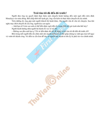 Traùi tim toâi ñaõ ñeán ñoù tröôùc!
Ngöôøi ñaøn oâng noï quyeát ñònh thöïc hieän moät chuyeán haønh höông ñeán moät ngoâi ñeàn treân ñænh
Himalaya vaøo muøa ñoâng. Baát chaáp thôøi tieát laïnh giaù, oâng vaãn kieân trì thöïc hieän chuyeán ñi cuûa mình.
Treân ñöôøng ñi, oâng gaëp moät ngöôøi khaùch boä haønh khaùc. Hai ngöôøi vöøa ñi vöøa troø chuyeän. Sau khi
nghe muïc ñích chuyeán ñi cuûa oâng, ngöôøi kia can ngaên:
– Anh baïn ôi! Laøm sao anh coù theå ñeán ñöôïc ngoâi ñeàn aáy trong thôøi tieát giaù laïnh nhö theá naøy?
Ngöôøi haønh höông nhìn ngöôøi boä haønh roài vui veû traû lôøi:
– Khoâng sao ñaâu anh baïn aï! Toâi seõ ñeán ñöôïc ñoù raát deã daøng vì traùi tim toâi ñaõ ñeán ñoù tröôùc roài!
Beân trong moãi ngöôøi ñeàu aån chöùa moät söùc maïnh khoång loà coù theå giuùp chuùng ta vöôït qua moïi trôû ngaïi
vaø vöôn tôùi thaønh coâng. Vaø ñieàu ta caàn laøm ñeå duy trì nguoàn söùc maïnh to lôùn aáy laø phaûi tin vaøo chính mình.
 