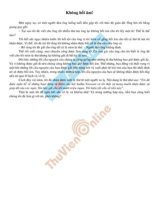 Khoâng hoài aâm!
Moät ngaøy noï, coù moät ngöôøi ñaøn oâng luoáng tuoåi ñeán gaëp toâi vôùi thaùi ñoä giaän döõ. OÂng hoûi toâi baèng
gioïng gay gaét:
– Taïi sao toâi ñaõ vieát cho oâng raát nhieàu thö maø oâng laïi khoâng hoài aâm cho toâi laáy moät laù! Theá laø theá
naøo?
Toâi heát söùc ngaïc nhieân tröôùc lôøi keát toäi cuûa oâng vì toâi luoân coá gaéng hoài aâm cho taát caû thö töø maø toâi
nhaän ñöôïc. Vì theá, toâi ñaõ traû lôøi raèng toâi khoâng nhaän ñöôïc baát cöù laù thö naøo cuûa oâng caû.
– Roõ raøng toâi ñaõ göûi cho oâng taát caû laø naêm laù thö. – Ngöôøi ñaøn oâng khaúng ñònh.
Theá roài cuoái cuøng, moïi chuyeän cuõng ñöôïc laøm saùng toû. Coâ con gaùi cuûa oâng cho toâi bieát laø oâng ñaõ
vieát cho toâi naêm laù thö nhöng laïi khoâng göûi ñi baát kyø laù naøo.
Ñoâi khi, nhöõng lôøi caàu nguyeän cuûa chuùng ta cuõng gioáng nhö nhöõng laù thö khoâng bao giôø ñöôïc göûi aáy.
Vaø vì khoâng ñöôïc göûi ñi neân chuùng cuõng khoâng bao giôø ñöôïc hoài aâm. Theá nhöng, baïn ñöøng voäi thaát voïng vì
moät khi nhöõng lôøi caàu nguyeän cuûa baïn ñöôïc göûi ñeán ñuùng nôi vaø xuaát phaùt töø traùi tim cuûa baïn thì nhaát ñònh
noù seõ ñöôïc hoài aâm. Tuy nhieân, trong nhieàu tröôøng hôïp, lôøi caàu nguyeän cuûa baïn seõ khoâng nhaän ñöôïc hoài ñaùp
neáu noù quaù loá bòch vaø voâ lyù.
Caùch ñaây vaøi naêm, toâi ñaõ nhaän ñöôïc moät laù thö töø moät ngöôøi xa laï. Noäi dung laù thö nhö sau: “Toâi ñaõ
ñöôïc nghe keå veà nhöõng hoaït ñoäng töø thieän cuûa hoäi Sadhu Vaswani vaø toâi thaät söï mong muoán nhaän ñöôïc söï
giuùp ñôõ cuûa caùc ngaøi. Xin haõy göûi cho toâi möôøi trieäu rupee. Toâi hieän raát caàn soá tieàn naøy”.
Thaät laø moät lôøi ñeà nghò heát söùc voâ lyù vaø khieám nhaõ! Vaø trong tröôøng hôïp naøy, haún baïn cuõng bieát
chuùng toâi ñaõ laøm gì vôùi noù, phaûi khoâng?
 