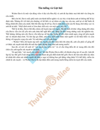 Tin töôûng vaø Gaët haùi
Walter Davis laø moät vaän ñoäng vieân vó ñaïi cuûa Hoa Kyø vaø anh ñaõ ñaït ñöôïc moïi thöù nhôø vaøo loøng tin
cuûa mình.
Khi coøn beù, Davis maéc phaûi moät caên beänh hieåm ngheøo vaø caùc baùc só döï ñoaùn anh seõ khoâng theå ñi laïi
ñöôïc nöõa. Nhöng roài vôùi tình yeâu thöông voâ bôø beán vaø söï chaêm soùc taän tuïy cuûa meï, anh laïi coù theå böôùc ñi
baèng chính ñoâi chaân cuûa mình. Khi baét ñaàu taäp ñi trôû laïi, Davis nhìn thaáy moät caäu beù ñang chôi nhaûy cao vaø
anh ñaõ töï nhuû: “Nhaát ñònh mình seõ laøm ñöôïc ñieàu naøy vaøo moät ngaøy naøo ñoù!”.
Theá laø töø ñaáy, Davis baét ñaàu chaêm chæ luyeän taäp moãi ngaøy. Duø ñaõ böôùc ñi khaù vöõng nhöng ñoâi chaân
cuûa Davis vaãn coøn raát yeáu neân anh chöa theå nghó ñeán vieäc ñöôïc thi ñaáu trong nhöõng cuoäc thi nghieâm tuùc.
Theá nhöng, khoâng naûn chí, Davis vaãn tieáp tuïc noã löïc taäp luyeän ñeå ñoâi chaân mình ngaøy caøng trôû neân maïnh
meõ vaø nhanh nheïn hôn. Vaø khi laäp gia ñình, anh may maén cöôùi ñöôïc moät ngöôøi vôï raát thaáu hieåu vaø caûm
thoâng vôùi nguyeän voïng cuûa anh. Vôï anh töøng noùi vôùi anh raèng:
– Walter! Neáu chæ luyeän taäp moãi söùc maïnh cho ñoâi chaân thoâi thì chöa ñuû, anh caàn phaûi coá gaéng ñeå
coù ñöôïc söùc maïnh tinh thaàn thì môùi ñaït ñöôïc thaønh coâng nhö anh mong muoán!
Sau ñoù, coâ noùi vôùi anh veà “söùc maïnh cuûa nieàm tin” vaø coâ cho raèng ñieàu ñoù seõ mang ñeán cho ñoâi
chaân cuûa anh nguoàn söùc maïnh to lôùn hôn.
Vaø quaû thaät, “söùc maïnh cuûa nieàm tin” ñaõ ñöa Walter Davis ñeán vôùi thaønh coâng röïc rôõ sau ñoù: Anh ñaõ
laäp kyû luïc theá giôùi ôû noäi dung nhaûy cao khi tham döï giaûi ñieàn kinh theá giôùi. Davis ñaõ laøm neân ñieàu kyø dieäu
töø chính ñoâi chaân maø nhieàu ngöôøi ñaõ töøng e ngaïi seõ khoâng bao giôø ñöùng vöõng ñöôïc! Coù theå thaáy, nieàm tin
chính laø söùc maïnh – vaø Walter Davis ñaõ ñaït ñöôïc ñieàu anh mong muoán baèng nieàm tin tuyeät ñoái cuûa mình.
 