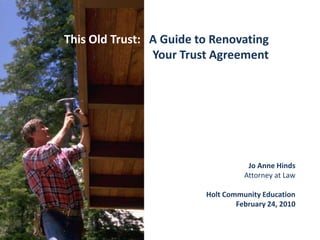 This Old Trust:   A Guide to Renovating Your Trust Agreement Jo Anne Hinds Attorney at Law Holt Community Education February 24, 2010 