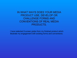 IN WHAT WAYS DOES YOUR MEDIA PRODUCT USE, DEVELOP OR CHALLENGE FORMS AND CONVENTIONS OF REAL MEDIA PRODUCTS. I have selected 9 screen grabs from my finished product which illustrate my engagement with existing forms and conventions.  