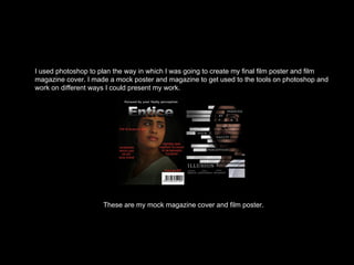 I used photoshop to plan the way in which I was going to create my final film poster and film
magazine cover. I made a mock poster and magazine to get used to the tools on photoshop and
work on different ways I could present my work.
These are my mock magazine cover and film poster.
 