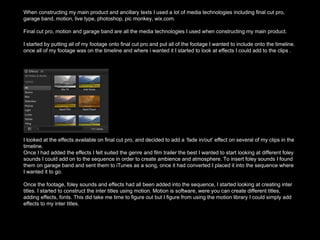 When constructing my main product and ancillary texts I used a lot of media technologies including final cut pro,
garage band, motion, live type, photoshop, pic monkey, wix.com.
Final cut pro, motion and garage band are all the media technologies I used when constructing my main product.
I started by putting all of my footage onto final cut pro and put all of the footage I wanted to include onto the timeline.
once all of my footage was on the timeline and where i wanted it I started to look at effects I could add to the clips .
I looked at the effects available on final cut pro, and decided to add a ‘fade in/out’ effect on several of my clips in the
timeline.
Once I had added the effects I felt suited the genre and film trailer the best I wanted to start looking at different foley
sounds I could add on to the sequence in order to create ambience and atmosphere. To insert foley sounds I found
them on garage band and sent them to iTunes as a song, once it had converted I placed it into the sequence where
I wanted it to go.
Once the footage, foley sounds and effects had all been added into the sequence, I started looking at creating inter
titles. I started to construct the inter titles using motion. Motion is software, were you can create different titles,
adding effects, fonts. This did take me time to figure out but I figure from using the motion library I could simply add
effects to my inter titles.
 