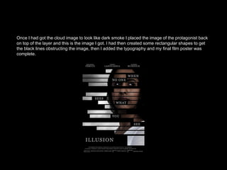 Once I had got the cloud image to look like dark smoke I placed the image of the protagonist back
on top of the layer and this is the image I got. I had then created some rectangular shapes to get
the black lines obstructing the image, then I added the typography and my final film poster was
complete.
 