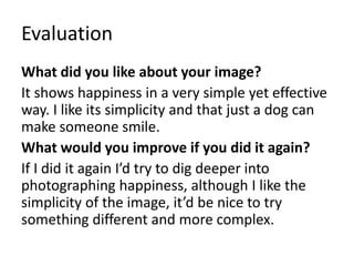 Evaluation 
What did you like about your image? 
It shows happiness in a very simple yet effective 
way. I like its simplicity and that just a dog can 
make someone smile. 
What would you improve if you did it again? 
If I did it again I’d try to dig deeper into 
photographing happiness, although I like the 
simplicity of the image, it’d be nice to try 
something different and more complex. 
 