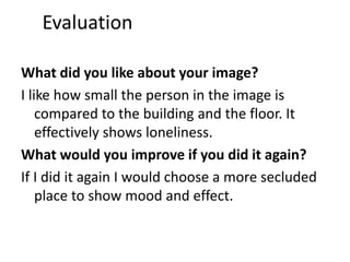 Evaluation 
What did you like about your image? 
I like how small the person in the image is 
compared to the building and the floor. It 
effectively shows loneliness. 
What would you improve if you did it again? 
If I did it again I would choose a more secluded 
place to show mood and effect. 
 