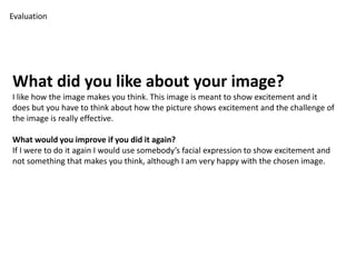 Evaluation 
What did you like about your image? 
I like how the image makes you think. This image is meant to show excitement and it 
does but you have to think about how the picture shows excitement and the challenge of 
the image is really effective. 
What would you improve if you did it again? 
If I were to do it again I would use somebody’s facial expression to show excitement and 
not something that makes you think, although I am very happy with the chosen image. 
 