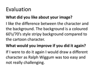 Evaluation 
What did you like about your image? 
I like the difference between the character and 
the background. The background is a coloured 
60’s/70’s style stripy background compared to 
the cartoon character. 
What would you improve if you did it again? 
If I were to do it again I would draw a different 
character as Ralph Wiggum was too easy and 
not really challenging. 
 