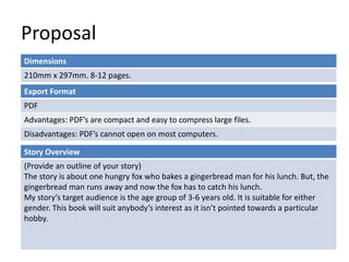 Proposal 
Dimensions 
210mm x 297mm. 8-12 pages. 
Export Format 
PDF 
Advantages: PDF’s are compact and easy to compress large files. 
Disadvantages: PDF’s cannot open on most computers. 
Story Overview 
(Provide an outline of your story) 
The story is about one hungry fox who bakes a gingerbread man for his lunch. But, the 
gingerbread man runs away and now the fox has to catch his lunch. 
My story’s target audience is the age group of 3-6 years old. It is suitable for either 
gender. This book will suit anybody’s interest as it isn’t pointed towards a particular 
hobby. 
 
