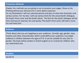 Production Methods 
(Explain the methods you are going to use to produce your pages. Show us the 
thinking behind your decisions for a more detail response) 
For my illustrations I will use coloured pencils and pens to draw the characters and 
various scenes. For my text, I will use various fonts for the actual book’s dialogue, 
the book’s front cover and the book’s blurb. The font for the book’s dialogue will be 
clear and easy to read yet, fun and quirky. The book’s front cover will have a more 
fun and lively font. 
Audience 
(Think about who you are targeting as your audience. Consider age, gender, class, 
location and other characteristics which could define your audience.) my target 
audience is children between the ages of 3-6. It can be suitable for any class or 
gender. The book will be written in british english so it is mainly for children who 
can read british text. 
Deadline 
16/10/14 
 