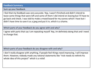 Feedback Summary 
Sum up your feedback. 
I feel that my feedback was very accurate. Yep, I wasn’t finished and didn’t intend to 
leave some things that were left and some of them I did intend on leaving but I’ll have to 
go back and check. I was told to make a mood board for my scenes which I have but I 
didn’t have time to save it as a jpeg and put it in, which is a shame. 
Which parts of your feedback do you agree with and why? 
I agree with parts that say I am repeating myself. Yep, im definitely doing that and I need 
to change that. 
Which parts of your feedback do you disagree with and why? 
I don’t really disagree with anything, if people feel things need improving, I will improve 
them. However, nobody made any rational statements like “nick needs to rethink his 
whole idea of this project” which is a relief. 
 
