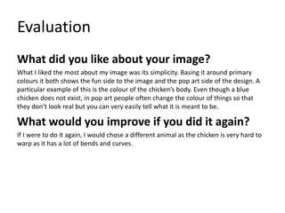 Evaluation 
What did you like about your image? 
What I liked the most about my image was its simplicity. Basing it around primary 
colours it both shows the fun side to the image and the pop art side of the design. A 
particular example of this is the colour of the chicken’s body. Even though a blue 
chicken does not exist, in pop art people often change the colour of things so that 
they don’t look real but you can very easily tell what it is meant to be. 
What would you improve if you did it again? 
If I were to do it again, I would chose a different animal as the chicken is very hard to 
warp as it has a lot of bends and curves. 
 