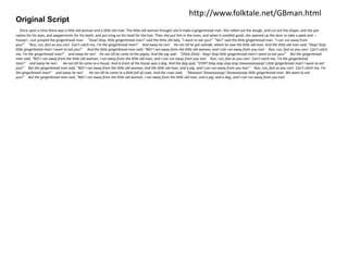 Original Script 
http://www.folktale.net/GBman.html 
Once upon a time there was a little old woman and a little old man. The little old woman thought she'd make a gingerbread man. She rolled out the dough, and cut out the shape, and she put 
raisins for his eyes, and peppermints for his teeth, and put icing on his head for the hair. Then she put him in the oven, and when it smelled good, she opened up the door to take a peek and --- 
Yooop!---out jumped the gingerbread man. "Stop! Stop, little gingerbread man!" said the little old lady. "I want to eat you!" "No!" said the little gingerbread man. "I can run away from 
you!" "Run, run, fast as you can! Can't catch me, I'm the gingerbread man!" And away he ran! He ran till he got outside, where he saw the little old man. And the little old man said, "Stop! Stop 
little gingerbread man! I want to eat you!" And the little gingerbread man said: "NO! I ran away from the little old woman, and I can run away from you too! Run, run, fast as you can! Can't catch 
me, I'm the gingerbread man!" and away he ran! He ran till he came to the pigsty. And the pig said "(Oink Oink)-- Stop! Stop little gingerbread man! I want to eat you!" But the gingerbread 
man said, "NO! I ran away from the little old woman, I ran away from the little old man, and I can run away from you too! Run, run, fast as you can! Can't catch me, I'm the gingerbread 
man!" and away he ran! He ran till he came to a house. And in front of the house was a dog. And the dog said, "STOP! Stop stop stop stop stoooooooooop! Little gingerbread man! I want to eat 
you!" But the gingerbread man said, "NO! I ran away from the little old woman, and the little old man, and a pig, and I can run away from you too!" Run, run, fast as you can! Can't catch me, I'm 
the gingerbread man!" and away he ran! He ran till he came to a field full of cows. And the cows said, "Mooooo! Stoooooooop! Stoooooooop little gingerbread man. We want to eat 
you!" But the gingerbread man said, "NO! I ran away from the little old woman, I ran away from the little old man, and a pig, and a dog, and I can run away from you too! 
 