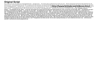 Original Script 
Run, run, fast as you can! Can't catch me, I'm the gingerbread man!" and away he ran! He ran till he came to a field full of cows. And the cows said, "Mooooo! Stoooooooop! Stoooooooop little gingerbread man. We 
want to eat you!" But the gingerbread man said, "NO! I ran away from the little old woman, I ran away from the little old man, and a pig, and a dog, and I can run away from you too! Run, run, fast as you can! Can't catch 
me, I'm the gingerbread man!" and away he ran! He ran till he came to a river. And next to the river was a fox. The fox http://said, "Hello little www.gingerbread folktale.man." The gingerbread net/man said, GBman."HELLO! I ran away html 
from the little old 
woman, I ran away from the little old man, and a pig, and some cows, and I can run away from you too! Run, run, fast as you can! Can't catch me, I'm the gingerbread man!" "But," said the fox, "I never run. And I don't 
want to eat you!" The gingerbread man said Run, run, fast as you can! Can't catch me, I'm the gingerbread man!" The fox said, "Run all you want, I'm not going to chase you. But-- I would like to ask you a 
question." The gingerbread man said, "What?" The fox said, "How do figure you're going to get across that stream without getting wet? I mean, if you get wet, you'll get soggy, right?" The gingerbread man didn't 
say anything, but he looked very thoughtful. The fox said, "I've got an idea." The gingerbread man said, "What?" The fox said, "I'm going to swim across, right now. If you want, you can hitch a ride on my 
tail." The gingerbread man said, "OK," and grabbed the fox's tail. The fox started to wade into the water. After a few steps, the fox said, "Oh, little gingerbread man. The water is getting kind of deep. I'm afraid you 
might get wet. Why don't you climb up onto my back?" The gingerbread man looked, and said, "Gee, the water is getting kind of deep, ok," and he climbed up onto the fox's back. After a few more steps, the fox said, 
"Oh, little gingerbread man, the water is getting even deeper, I'm afraid you might get wet. Why don't you climb up onto my-- neck?" The gingerbread man looked, and said, "Gee the water is getting kind of deep, ok," 
and he climbed up onto the fox's neck. After a few more steps, the fox said, "Oh, little gingerbread man, the water is getting even deeper, I'm afraid you might get wet. Why don't you climb up onto my-- head?" The 
gingerbread man looked, and said, "Gee the water is getting kind of deep, ok," and he climbed up onto the fox's head. After a few more steps, the fox said, "Oh, little gingerbread man, the water is getting even deeper, 
I'm afraid you might get wet. Why don't you climb up onto my-- nose?" The gingerbread man looked, and said, "Gee the water is getting kind of deep, ok," and he climbed up onto the fox's nose. And the fox went-- 
SHLLLURP!-- and that was the end of the gingerbread man. 
 