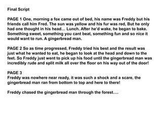 Final Script 
PAGE 1 One, morning a fox came out of bed, his name was Freddy but his 
friends call him Fred. The sun was yellow and his fur was red, But he only 
had one thought in his head… Lunch. After he’d wake, he began to bake. 
Something sweet, something you cant beat, something fun and so nice it 
would want to run. A gingerbread man. 
PAGE 2 So as time progressed, Freddy tried his best and the result was 
just what he wanted to eat, he began to look at the head and down to the 
feet. So Freddy just went to pick up his food until the gingerbread man was 
incredibly rude and split milk all over the floor on his way out of the door! 
PAGE 3 
Freddy was nowhere near ready, it was such a shock and a scare, the 
gingerbread man ran from bottom to top and here to there! 
Freddy chased the gingerbread man through the forest…. 
 