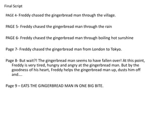 Final Script 
PAGE 4- Freddy chased the gingerbread man through the village. 
PAGE 5- Freddy chased the gingerbread man through the rain 
PAGE 6- Freddy chased the gingerbread man through boiling hot sunshine 
Page 7- Freddy chased the gingerbread man from London to Tokyo. 
Page 8- But wait?! The gingerbread man seems to have fallen over! At this point, 
Freddy is very tired, hungry and angry at the gingerbread man. But by the 
goodness of his heart, Freddy helps the gingerbread man up, dusts him off 
and…. 
Page 9 – EATS THE GINGERBREAD MAN IN ONE BIG BITE. 
 