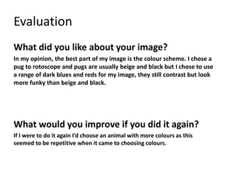 Evaluation 
What did you like about your image? 
In my opinion, the best part of my image is the colour scheme. I chose a 
pug to rotoscope and pugs are usually beige and black but I chose to use 
a range of dark blues and reds for my image, they still contrast but look 
more funky than beige and black. 
What would you improve if you did it again? 
If I were to do it again I’d choose an animal with more colours as this 
seemed to be repetitive when it came to choosing colours. 
 