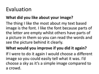 Evaluation 
What did you like about your image? 
The thing I like the most about my text based 
image is the font. I like the font because parts of 
the letter are empty whilst others have parts of 
a picture in them so you can read the words and 
see the picture behind it clearly. 
What would you improve if you did it again? 
If I were to do it again I would choose a different 
image so you could easily tell what it was. I’d 
choose a sky as it’s a simple image compared to 
a crowd. 
 