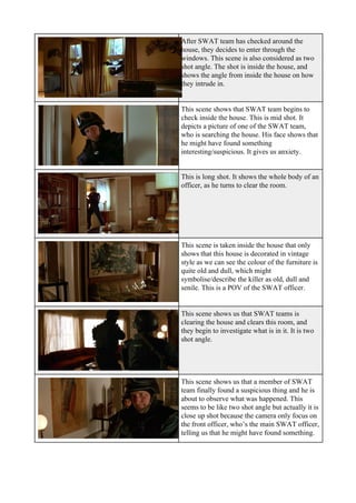 After SWAT team has checked around the
house, they decides to enter through the
windows. This scene is also considered as two
shot angle. The shot is inside the house, and
shows the angle from inside the house on how
they intrude in.
This scene shows that SWAT team begins to
check inside the house. This is mid shot. It
depicts a picture of one of the SWAT team,
who is searching the house. His face shows that
he might have found something
interesting/suspicious. It gives us anxiety.
This is long shot. It shows the whole body of an
officer, as he turns to clear the room.
This scene is taken inside the house that only
shows that this house is decorated in vintage
style as we can see the colour of the furniture is
quite old and dull, which might
symbolise/describe the killer as old, dull and
senile. This is a POV of the SWAT officer.
This scene shows us that SWAT teams is
clearing the house and clears this room, and
they begin to investigate what is in it. It is two
shot angle.
This scene shows us that a member of SWAT
team finally found a suspicious thing and he is
about to observe what was happened. This
seems to be like two shot angle but actually it is
close up shot because the camera only focus on
the front officer, who’s the main SWAT officer,
telling us that he might have found something.
 