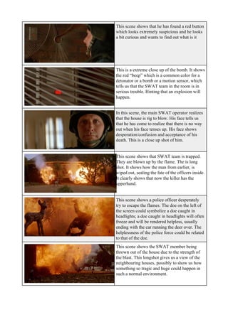 This scene shows that he has found a red button
which looks extremely suspicious and he looks
a bit curious and wants to find out what is it
This is a extreme close up of the bomb. It shows
the red “beep” which is a common color for a
detonator or a bomb or a motion sensor, which
tells us that the SWAT team in the room is in
serious trouble. Hinting that an explosion will
happen.
In this scene, the main SWAT operator realizes
that the house is rig to blow. His face tells us
that he has come to realize that there is no way
out when his face tenses up. His face shows
desperation/confusion and acceptance of his
death. This is a close up shot of him.
This scene shows that SWAT team is trapped.
They are blown up by the flame. The is long
shot. It shows how the man from earlier, is
wiped out, sealing the fate of the officers inside.
It clearly shows that now the killer has the
upperhand.
This scene shows a police officer desperately
try to escape the flames. The doe on the left of
the screen could symbolize a doe caught in
headlights; a doe caught in headlights will often
freeze and will be rendered helpless, usually
ending with the car running the deer over. The
helplessness of the police force could be related
to that of the doe.
This scene shows the SWAT member being
thrown out of the house due to the strength of
the blast. This longshot gives us a view of the
neighbouring houses, possibly to show us how
something so tragic and huge could happen in
such a normal environment.
 