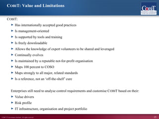 ©2007 IT Governance Institute. All rights reserved. 15
COBIT:
► Has internationally accepted good practices
► Is management-oriented
► Is supported by tools and training
► Is freely downloadable
► Allows the knowledge of expert volunteers to be shared and leveraged
► Continually evolves
► Is maintained by a reputable not-for-profit organisation
► Maps 100 percent to COSO
► Maps strongly to all major, related standards
► Is a reference, not an ‘off-the-shelf’ cure
Enterprises still need to analyse control requirements and customise COBIT based on their:
► Value drivers
► Risk profile
► IT infrastructure, organisation and project portfolio
COBIT: Value and Limitations
 