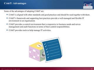 ©2007 IT Governance Institute. All rights reserved. 17
COBIT: Advantages
Some of the advantages of adopting COBIT are:
► COBIT is aligned with other standards and good practices and should be used together with them.
► COBIT’s framework and supporting best practices provide a well-managed and flexible IT
environment in an organisation.
► COBIT provides a control environment that is responsive to business needs and serves
management and audit functions in terms of their control responsibilities.
► COBIT provides tools to help manage IT activities.
 