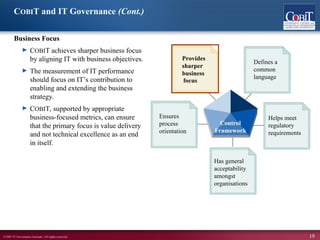 ©2007 IT Governance Institute. All rights reserved. 19
COBIT and IT Governance (Cont.)
Business Focus
► COBIT achieves sharper business focus
by aligning IT with business objectives.
► The measurement of IT performance
should focus on IT’s contribution to
enabling and extending the business
strategy.
► COBIT, supported by appropriate
business-focused metrics, can ensure
that the primary focus is value delivery
and not technical excellence as an end
in itself.
Has general
acceptability
amongst
organisations
Defines a
common
language
Ensures
process
orientation
Helps meet
regulatory
requirements
Provides
sharper
business
Control
Framework
focus
 