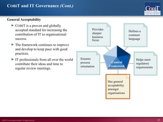 ©2007 IT Governance Institute. All rights reserved. 21
COBIT and IT Governance (Cont.)
General Acceptability
► COBIT is a proven and globally
accepted standard for increasing the
contribution of IT to organisational
success.
► The framework continues to improve
and develop to keep pace with good
practices.
► IT professionals from all over the world
contribute their ideas and time to
regular review meetings.
Has general
acceptability
amongst
organisations
Defines a
common
language
Helps meet
regulatory
requirements
Provides
sharper
business
Ensures
process
orientation
Control
Framework
focus
 