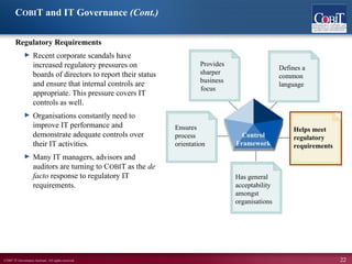©2007 IT Governance Institute. All rights reserved. 22
COBIT and IT Governance (Cont.)
Regulatory Requirements
► Recent corporate scandals have
increased regulatory pressures on
boards of directors to report their status
and ensure that internal controls are
appropriate. This pressure covers IT
controls as well.
► Organisations constantly need to
improve IT performance and
demonstrate adequate controls over
their IT activities.
► Many IT managers, advisors and
auditors are turning to COBIT as the de
facto response to regulatory IT
requirements.
Has general
acceptability
amongst
organisations
Defines a
common
language
Provides
sharper
business
Ensures
process
orientation
Helps meet
regulatory
requirements
Control
Framework
focus
 