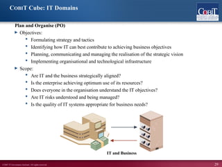 ©2007 IT Governance Institute. All rights reserved. 29
COBIT Cube: IT Domains
Plan and Organise (PO)
► Objectives:
 Formulating strategy and tactics
 Identifying how IT can best contribute to achieving business objectives
 Planning, communicating and managing the realisation of the strategic vision
 Implementing organisational and technological infrastructure
► Scope:
 Are IT and the business strategically aligned?
 Is the enterprise achieving optimum use of its resources?
 Does everyone in the organisation understand the IT objectives?
 Are IT risks understood and being managed?
 Is the quality of IT systems appropriate for business needs?
IT and Business
 