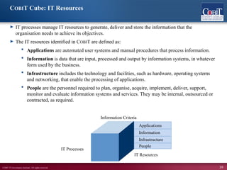 ©2007 IT Governance Institute. All rights reserved. 39
COBIT Cube: IT Resources
► IT processes manage IT resources to generate, deliver and store the information that the
organisation needs to achieve its objectives.
► The IT resources identified in COBIT are defined as:
 Applications are automated user systems and manual procedures that process information.
 Information is data that are input, processed and output by information systems, in whatever
form used by the business.
 Infrastructure includes the technology and facilities, such as hardware, operating systems
and networking, that enable the processing of applications.
 People are the personnel required to plan, organise, acquire, implement, deliver, support,
monitor and evaluate information systems and services. They may be internal, outsourced or
contracted, as required.
Applications
Information
Infrastructure
People
IT Resources
Information Criteria
IT Processes
 