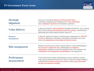 ©2007 IT Governance Institute. All rights reserved. 6
IT Governance Focus Areas
Value delivery
Focuses on ensuring the linkage of business and IT plans;
on defining, maintaining and validating the IT value proposition;
and on aligning IT operations with enterprise operations
Is about executing the value proposition throughout the delivery cycle, ensuring
that IT delivers the promised benefits against the strategy, concentrating on
optimising costs and proving the intrinsic value of IT
Is about the optimal investment in, and the proper management of, critical IT
resources: applications, information, infrastructure and people. Key issues
relate to the optimisation of knowledge and infrastructure.
Requires risk awareness by senior corporate officers, a clear understanding of
the enterprise’s appetite for risk, understanding of compliance
requirements, transparency about the significant risks to the enterprise, and
embedding of risk management responsibilities in the organisation
Tracks and monitors strategy implementation, project completion, resource
usage, process performance and service delivery, using, for example, balanced
scorecards that translate strategy into action to achieve goals measurable
beyond conventional accounting
Performance
measurement
Risk management
Resource
management
Strategic
alignment
 