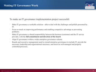 ©2007 IT Governance Institute. All rights reserved. 7
To make an IT governance implementation project successful:
 Make IT governance a workable solution—able to deal with the challenges and pitfalls presented by
IT.
 Focus as much on improving performance and enabling competitive advantage as preventing
problems.
 Make IT governance a shared responsibility between the business (customer) and the IT service
provider, with the full commitment and direction of the board.
 Align IT governance within a wider enterprise governance scheme.
 Boards and executive management need to extend enterprise governance to include IT, provide the
necessary leadership and organisational structures, and insist on well-managed and properly
controlled processes.
Making IT Governance Work
 