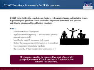 ©2007 IT Governance Institute. All rights reserved. 9
COBIT:
 Starts from business requirements
 Is process-oriented, organising IT activities into a generally
accepted process model
 Identifies the major IT resources to be leveraged
 Defines the management control objectives to be considered
 Incorporates major international standards
 Has become the de facto standard for overall control of IT
COBIT helps bridge the gaps between business risks, control needs and technical issues.
It provides good practices across a domain and process framework and presents
activities in a manageable and logical structure.
IT resources need to be managed by a set of naturally
grouped processes. COBIT provides a framework that
achieves this objective.
COBIT Provides a Framework for IT Governance
 