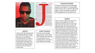 COLOUR SCHEME
The colour scheme to this double page
spread is very simple. It is mainly black,
white and red. The ‘J’ over the right hand
page is in red, this stands out over the
white background and the black font.
IMAGE
There is only one image on this article. This
takes up a whole page, this can reflect
importance. Half of his face is lit up by a red
light, where the other half is lit up by an off-
green/blue light. This could represent two
different sides of jay-Z and how he this article
may make people think different off him. The
fact Jay-Z has sunglasses on covering his eyes
suggests he may be hiding something. Unlike
your usual celebrity who stares right into the
camera, Jay-Z has decided to be different and
stare directly into the camera however not
allowing us to see his eyes. This may put us as
the audience feeling uneasy. His emotion is
very serious and his lips are slightly pouted. This
could connote some anger or a sense of how
serious he takes his career. You can also see Jay-
Z wearing a necklace which appears to be
leather with some gold on it, this is typical of a
rapper to be wearing some flash jewellery.
FONT CHOICES
The font on this double
page spread is very simple
this contrasts with how jay-
Z is posing due to him
looking serious, the text Is
very heavy and in depth.
LAYOUT
Unlike a typical double page spread
the image has taken over a whole
page. The fact the image is on the
left shows you see this before
looking at the text, this is because
once you notice There is a clear
divide between both pages of this
double page spread. The image is
set clearly on one page, whereas
the text is written out fully on a
separate page.
 