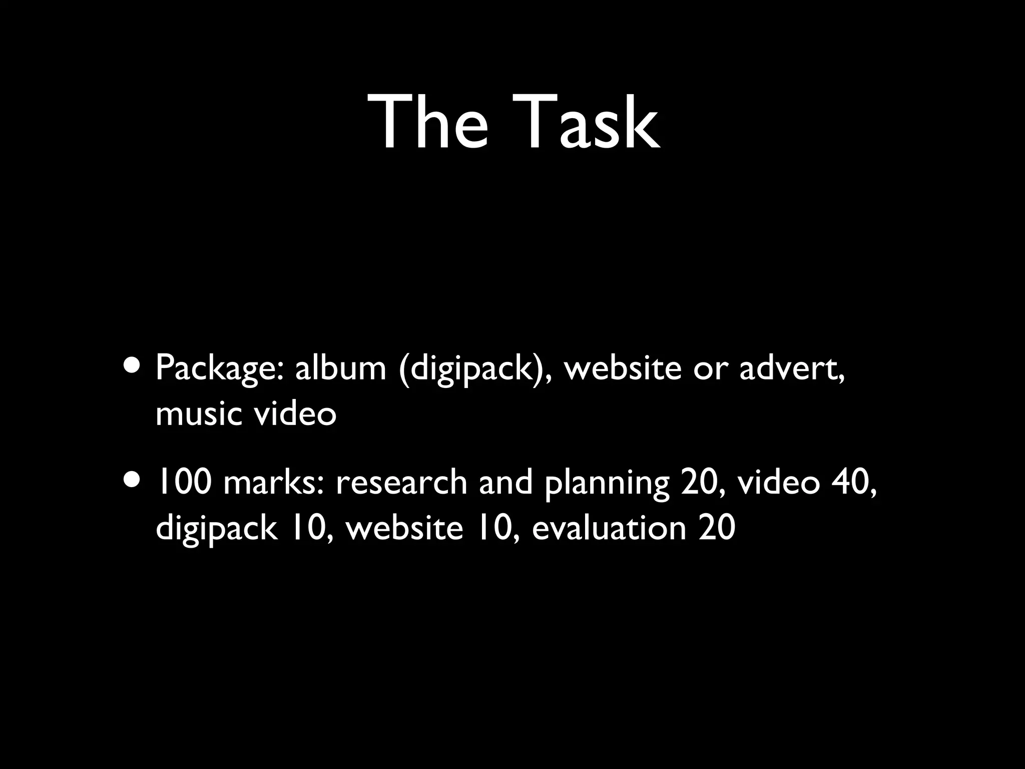 The Task 
• Package: album (digipack), website or advert, 
music video 
• 100 marks: research and planning 20, video 40, 
digipack 10, website 10, evaluation 20 
 