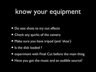 know your equipment 
• Do test shots to try out effects 
• Check any quirks of the camera 
• Make sure you have tripod (and ‘shoe’) 
• Is the disk loaded ? 
• experiment with Final Cut before the main thing 
• Have you got the music and an audible source? 
 