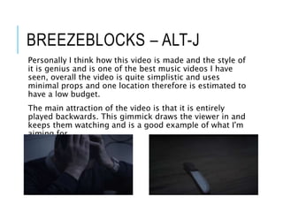 BREEZEBLOCKS – ALT-J
Personally I think how this video is made and the style of
it is genius and is one of the best music videos I have
seen, overall the video is quite simplistic and uses
minimal props and one location therefore is estimated to
have a low budget.
The main attraction of the video is that it is entirely
played backwards. This gimmick draws the viewer in and
keeps them watching and is a good example of what I'm
aiming for
 